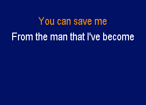 You can save me
From the man that I've become