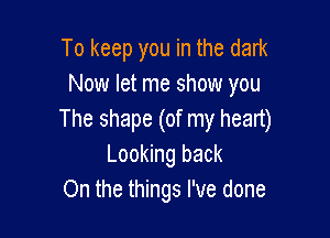 To keep you in the dark
Now let me show you

The shape (of my heart)
Looking back
On the things I've done