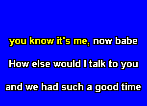 you know it's me, now babe

How else would I talk to you

and we had such a good time