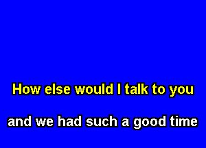 How else would I talk to you

and we had such a good time