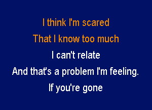 I think I'm scared
That I know too much
I can't relate
And thafs a problem I'm feeling.

If you're gone