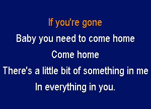 If you're gone

Baby you need to come home

Come home
There's a little bit of something in me
In everything in you.