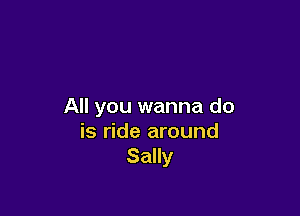 All you wanna do

is ride around
Sally