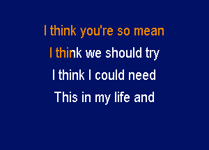 lthink you're so mean

I think we should try

I think I could need
This in my life and