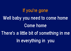 If you're gone

Well baby you need to come home

Come home
There's a little bit of something in me
In everything in you