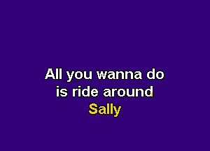 All you wanna do

is ride around
Sally