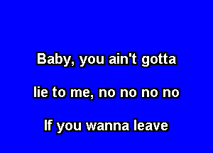 Baby, you ain't gotta

lie to me, no no no no

If you wanna leave