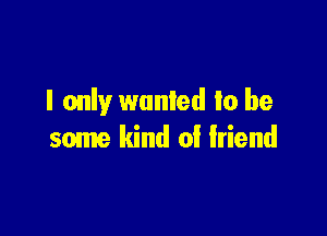 I only wanted lo be

some kind of friend