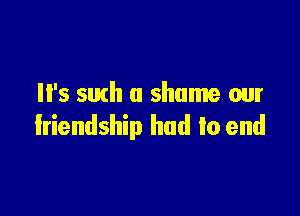 It's 5th a shame our

Iriendship had to end