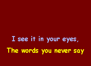 I see it in your eyes,

The words you never say