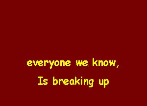 everyone we know,

Is breaking up