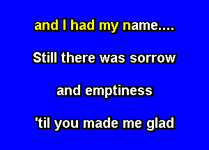 and I had my name....
Still there was sorrow

and emptiness

'til you made me glad