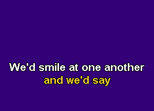 We'd smile at one another
and we'd say