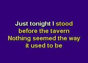 Just tonight I stood
before the tavern

Nothing seemed the way
it used to be