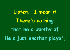 Listen, I mean it
There's nothing
that he's worthy of

He's just another playa' ,