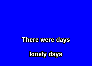 There were days

lonely days