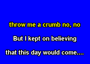 throw me a crumb no, no

But I kept on believing

that this day would come....