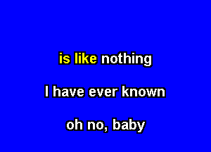 is like nothing

I have ever known

oh no, baby