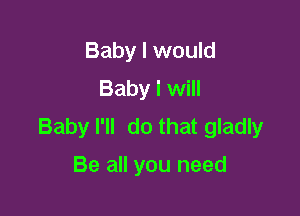 Baby I would
Baby I will

Baby I'll do that gladly

Be all you need