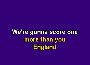 We're gonna score one

more than you
England