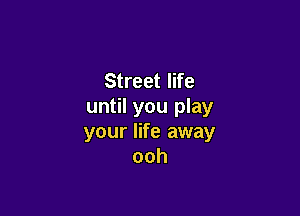 Street life
until you play

your life away
ooh