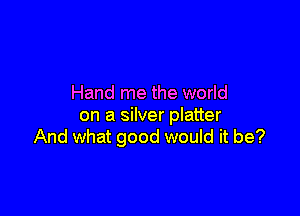 Hand me the world

on a silver platter
And what good would it be?