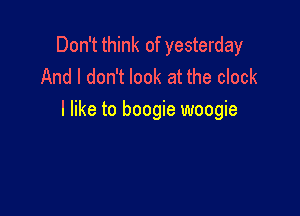 Don't think of yesterday
And I don't look at the clock

I like to boogie woogie