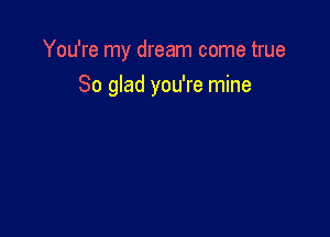 You're my dream come true

So glad you're mine