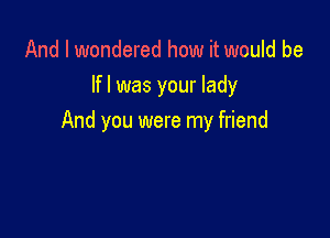 And I wondered how it would be
lfl was your lady

And you were my friend