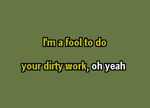 I'm a fool to do

your dirty work, oh yeah