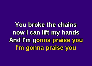 You broke the chains
now I can lift my hands

And I'm gonna praise you
I'm gonna praise you