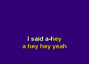 I said a-hey
a hey hey yeah