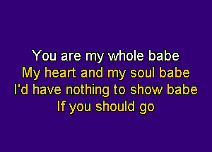 You are my whole babe
My heart and my soul babe

I'd have nothing to show babe
If you should go