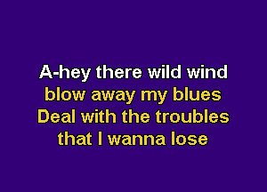 A-hey there wild wind
blow away my blues

Deal with the troubles
that I wanna lose