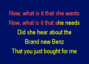 Now, what is it that she wants
Now, what is it that she needs

Did she hear about the
Brand new Benz
That you just bought for me