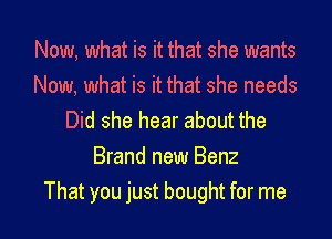 Now, what is it that she wants
Now, what is it that she needs

Did she hear about the
Brand new Benz
That you just bought for me