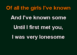 Of all the girls I've known
And I've known some

Until I first met you,

I was very lonesome