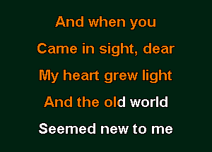 And when you

Came in sight, dear

My heart grew light
And the old world

Seemed new to me