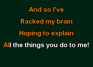 And so I've

Racked my brain

Hoping to explain

All the things you do to me!