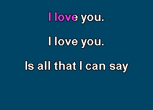 I love you.

I love you.

Is all that I can say