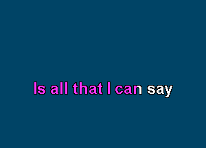 Is all that I can say