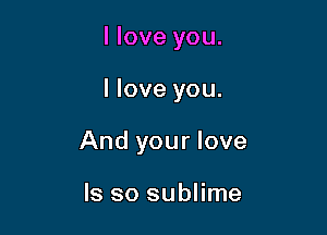 I love you.

I love you.

And your love

ls so sublime