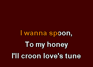 lwanna spoon,

To my honey

I'll croon love's tune