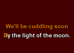 We'll be cuddling soon

By the light of the moon.