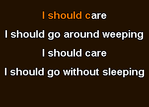 I should care
I should go around weeping

I should care

I should go without sleeping