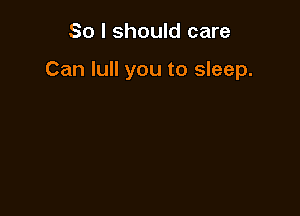 So I should care

Can lull you to sleep.