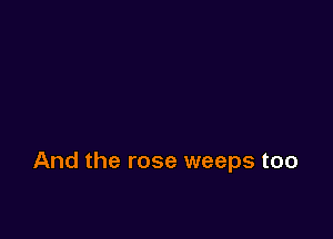 And the rose weeps too
