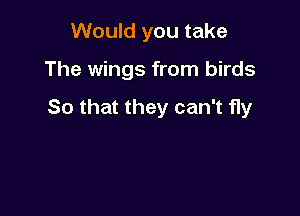 Would you take

The wings from birds

So that they can't fly