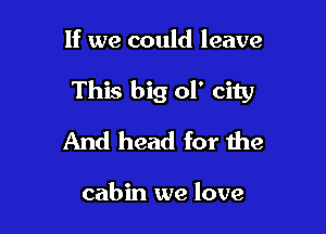 If we could leave

This big 01' city

And head for the

cabin we love