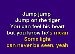 Jump jump
Jump on the tiger
You can feel his heart
but you know he's mean
Some light
can never be seen, yeah